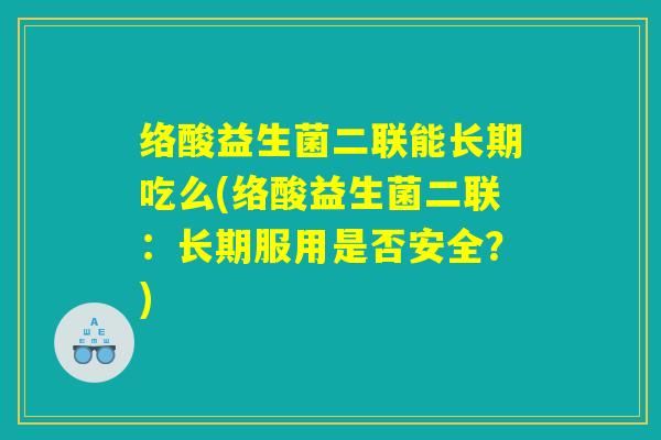 络酸益生菌二联能长期吃么(络酸益生菌二联:长期服用是否安全?) 络酸益生菌二联能长期吃么(络酸益生菌二联:长期服用是否安全?)
