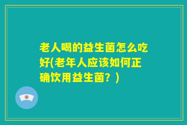 老人喝的益生菌怎么吃好(老年人应该如何正确饮用益生菌?) 老人喝的益生菌怎么吃好(老年人应该如何正确饮用益生菌?)