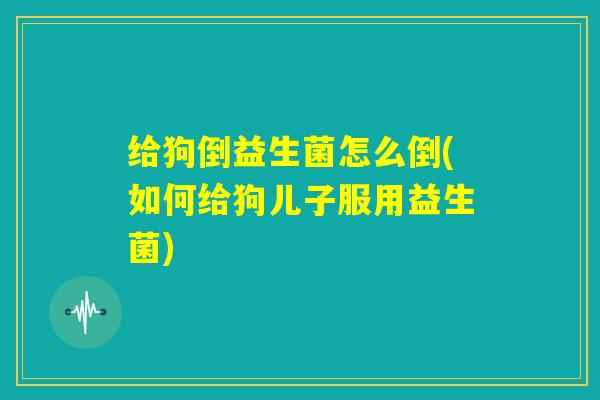 给狗倒益生菌怎么倒(如何给狗儿子服用益生菌)