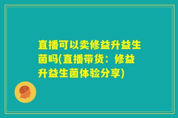 直播可以卖修益升益生菌吗(直播带货：修益升益生菌体验分享)