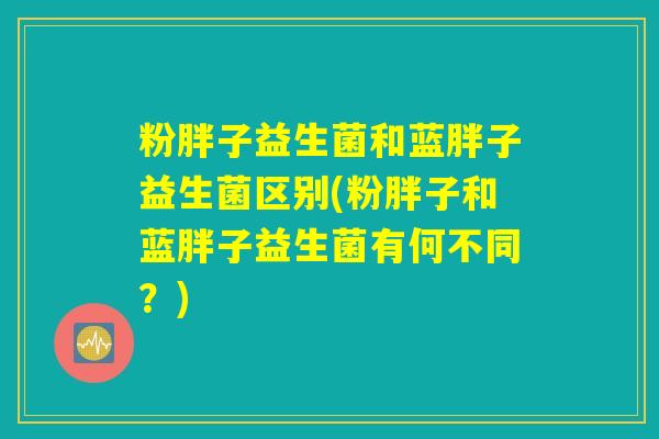 粉胖子益生菌和蓝胖子益生菌区别(粉胖子和蓝胖子益生菌有何不同？)