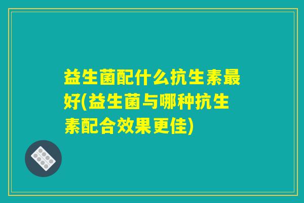 益生菌配什么抗生素最好(益生菌与哪种抗生素配合效果更佳)