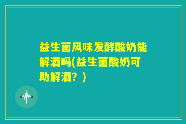 益生菌风味发酵酸奶能解酒吗(益生菌酸奶可助解酒？)