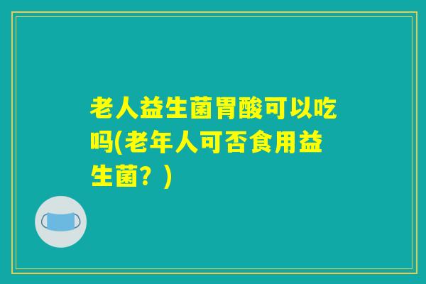 老人益生菌胃酸可以吃吗(老年人可否食用益生菌？)