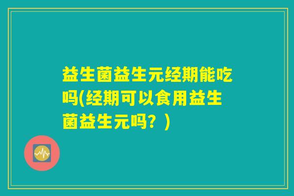 益生菌益生元经期能吃吗(经期可以食用益生菌益生元吗？)