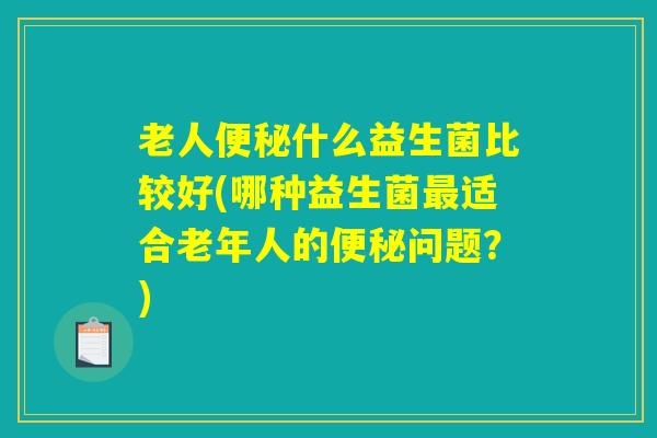 老人便秘什么益生菌比较好(哪种益生菌最适合老年人的便秘问题？)