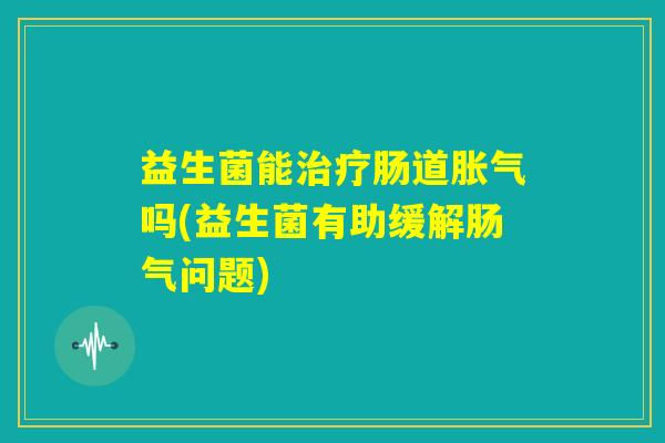 益生菌能治疗肠道胀气吗(益生菌有助缓解肠气问题)