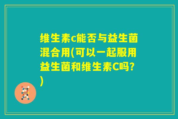 维生素c能否与益生菌混合用(可以一起服用益生菌和维生素C吗？)