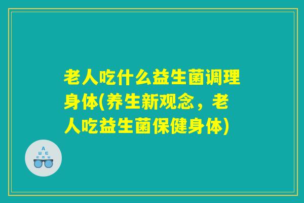 老人吃什么益生菌调理身体(养生新观念，老人吃益生菌保健身体)
