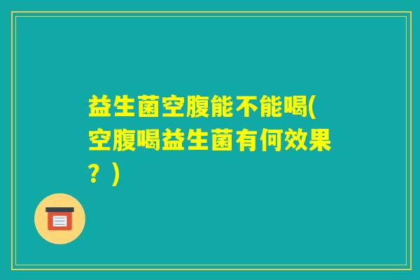 益生菌空腹能不能喝(空腹喝益生菌有何效果？)