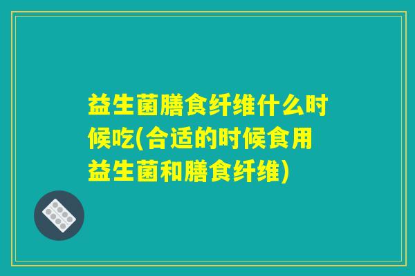 益生菌膳食纤维什么时候吃(合适的时候食用益生菌和膳食纤维)