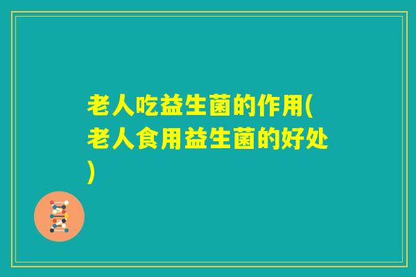 老人吃益生菌的作用(老人食用益生菌的好处)