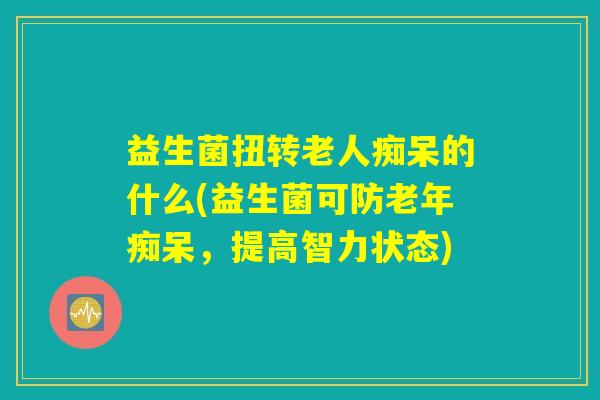 益生菌扭转老人痴呆的什么(益生菌可防老年痴呆，提高智力状态)