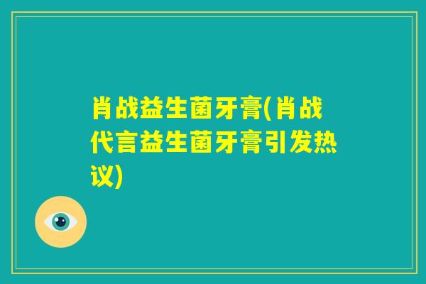 肖战益生菌牙膏(肖战代言益生菌牙膏引发热议)