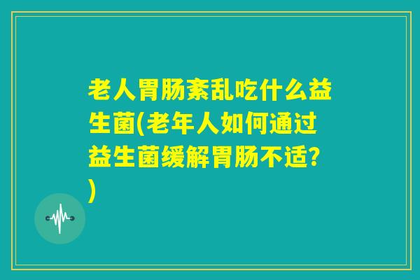 老人胃肠紊乱吃什么益生菌(老年人如何通过益生菌缓解胃肠不适?) 老人胃肠紊乱吃什么益生菌(老年人如何通过益生菌缓解胃肠不适?)