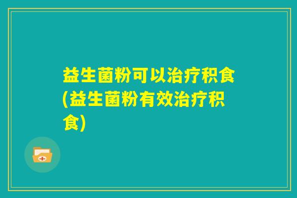 益生菌粉可以治疗积食(益生菌粉有效治疗积食)