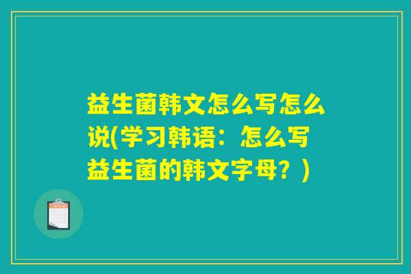 益生菌韩文怎么写怎么说(学习韩语：怎么写益生菌的韩文字母？)
