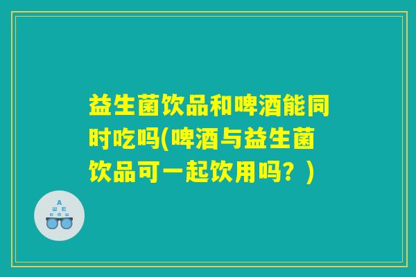 益生菌饮品和啤酒能同时吃吗(啤酒与益生菌饮品可一起饮用吗？)