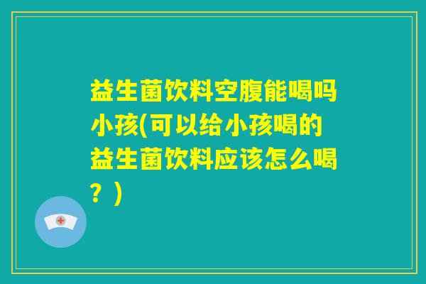 益生菌饮料空腹能喝吗小孩(可以给小孩喝的益生菌饮料应该怎么喝？)