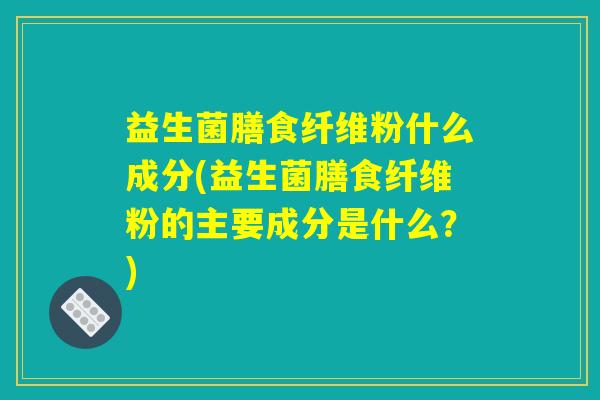益生菌膳食纤维粉什么成分(益生菌膳食纤维粉的主要成分是什么？)