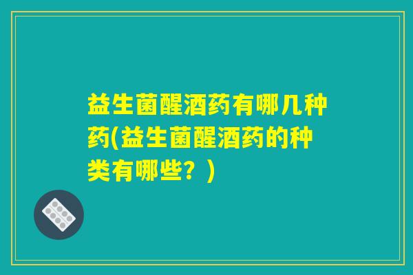 益生菌醒酒药有哪几种药(益生菌醒酒药的种类有哪些？)