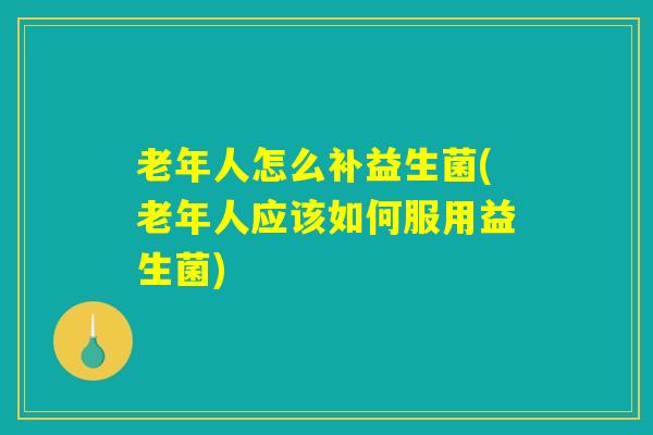 老年人怎么补益生菌(老年人应该如何服用益生菌)
