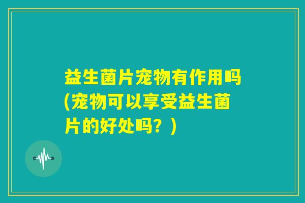 益生菌片宠物有作用吗(宠物可以享受益生菌片的好处吗？)