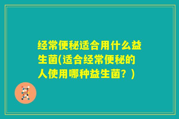 经常便秘适合用什么益生菌(适合经常便秘的人使用哪种益生菌？)