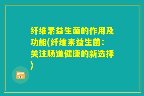 纤维素益生菌的作用及功能(纤维素益生菌：关注肠道健康的新选择)
