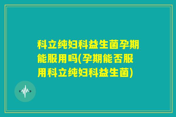 科立纯妇科益生菌孕期能服用吗(孕期能否服用科立纯妇科益生菌)