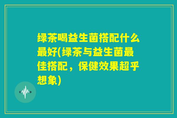 绿茶喝益生菌搭配什么最好(绿茶与益生菌最佳搭配，保健效果超乎想象)