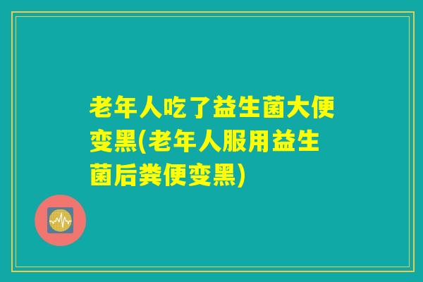 老年人吃了益生菌大便变黑(老年人服用益生菌后粪便变黑)