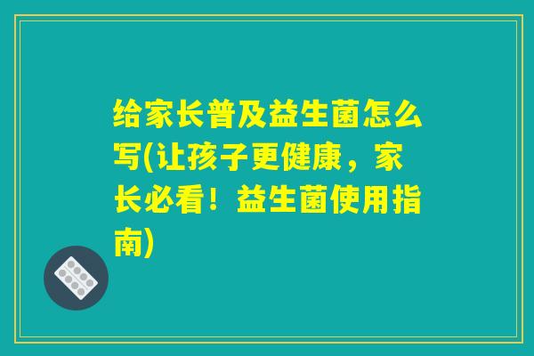 给家长普及益生菌怎么写(让孩子更健康，家长必看！益生菌使用指南)
