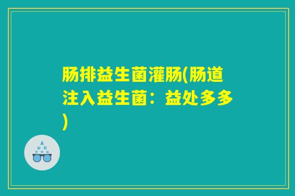 肠排益生菌灌肠(肠道注入益生菌:益处多多) 肠排益生菌灌肠(肠道注入益生菌:益处多多)