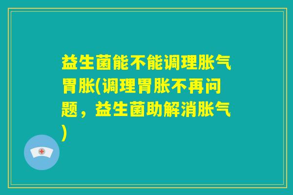 益生菌能不能调理胀气胃胀(调理胃胀不再问题，益生菌助解消胀气)
