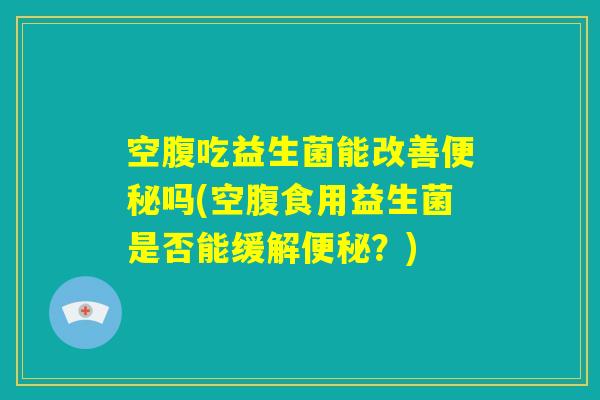 空腹吃益生菌能改善便秘吗(空腹食用益生菌是否能缓解便秘？)