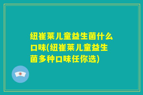 纽崔莱儿童益生菌什么口味(纽崔莱儿童益生菌多种口味任你选)