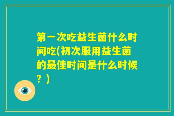 第一次吃益生菌什么时间吃(初次服用益生菌的最佳时间是什么时候？)