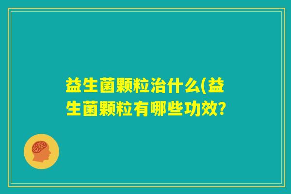 益生菌颗粒治什么(益生菌颗粒有哪些功效? 益生菌颗粒治什么(益生菌颗粒有哪些功效?