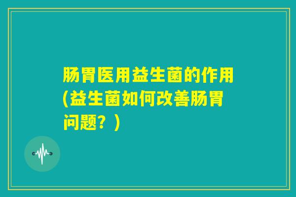 肠胃医用益生菌的作用(益生菌如何改善肠胃问题？)