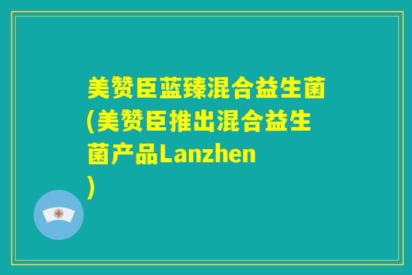 美赞臣蓝臻混合益生菌(美赞臣推出混合益生菌产品Lanzhen)