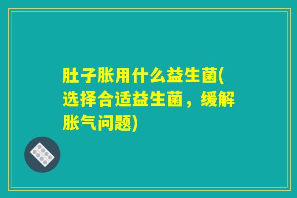 肚子胀用什么益生菌(选择合适益生菌，缓解胀气问题)