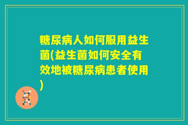 糖尿病人如何服用益生菌(益生菌如何安全有效地被糖尿病患者使用)