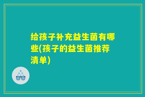 给孩子补充益生菌有哪些(孩子的益生菌推荐清单)
