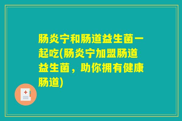 肠炎宁和肠道益生菌一起吃(肠炎宁加盟肠道益生菌，助你拥有健康肠道)