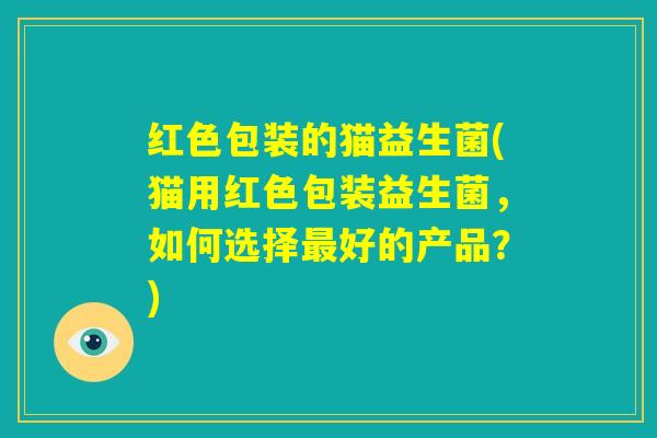 红色包装的猫益生菌(猫用红色包装益生菌，如何选择最好的产品？)