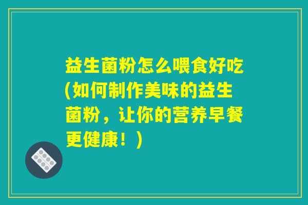 益生菌粉怎么喂食好吃(如何制作美味的益生菌粉，让你的营养早餐更健康！)