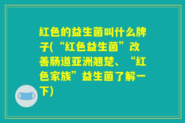 红色的益生菌叫什么牌子(“红色益生菌”改善肠道亚洲翘楚、“红色家族”益生菌了解一下)