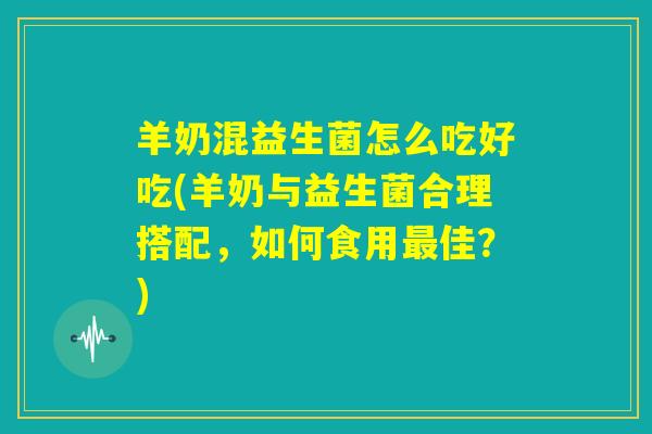 羊奶混益生菌怎么吃好吃(羊奶与益生菌合理搭配，如何食用最佳？)
