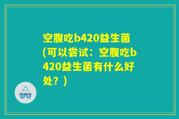 空腹吃b420益生菌(可以尝试：空腹吃b420益生菌有什么好处？)